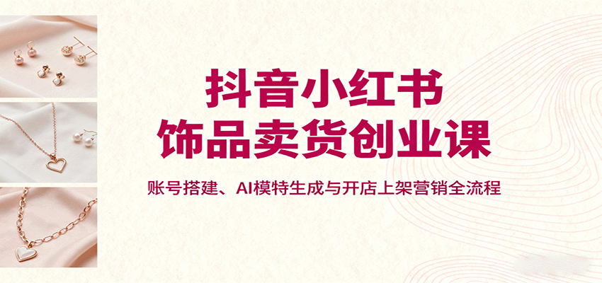 抖音小红书饰品卖货创业课,账号搭建、AI模特生成与开店上架营销全流程-爱搞米