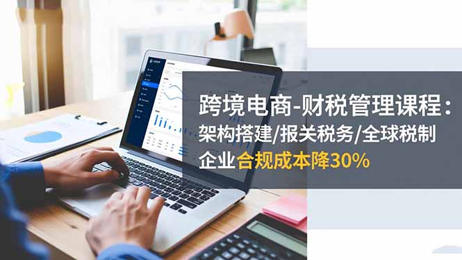 跨境电商-财税管理课程:架构搭建/报关税务/全球税制,企业合规成本降30%-爱搞米